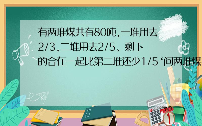 有两堆煤共有80吨,一堆用去2/3,二堆用去2/5、剩下的合在一起比第二堆还少1/5‘问两堆煤各是多少吨?