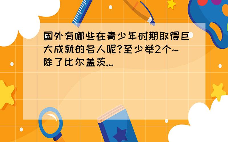 国外有哪些在青少年时期取得巨大成就的名人呢?至少举2个~除了比尔盖茨...