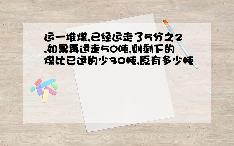 运一堆煤,已经运走了5分之2,如果再运走50吨,则剩下的煤比已运的少30吨,原有多少吨