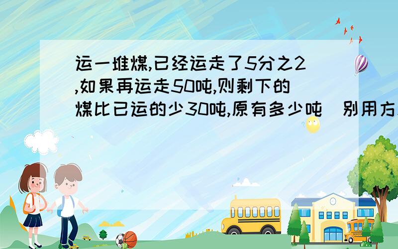 运一堆煤,已经运走了5分之2,如果再运走50吨,则剩下的煤比已运的少30吨,原有多少吨(别用方程）