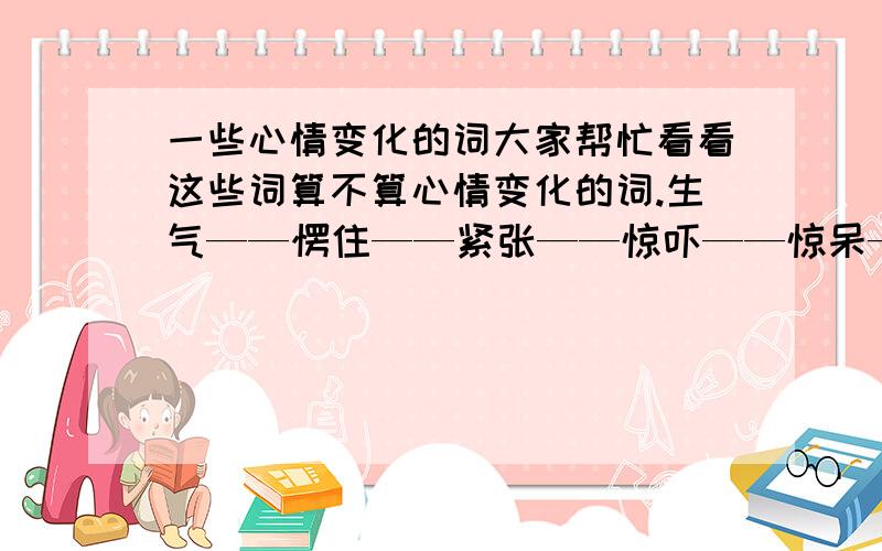 一些心情变化的词大家帮忙看看这些词算不算心情变化的词.生气——愣住——紧张——惊吓——惊呆——肃然起敬如果全部都算是心情变化的,那我习题就可以过关了.