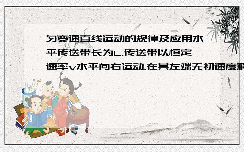 匀变速直线运动的规律及应用水平传送带长为L，传送带以恒定速率v水平向右运动，在其左端无初速度释放一小木块，若木块与传送带间的动摩擦因素为 μ 则木块从传送带左端运动到右端的