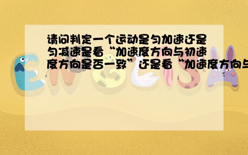 请问判定一个运动是匀加速还是匀减速是看“加速度方向与初速度方向是否一致”还是看“加速度方向与每一时刻的速度方向是否一致”