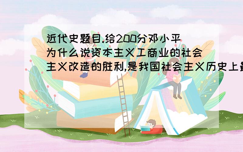 近代史题目.给200分邓小平为什么说资本主义工商业的社会主义改造的胜利,是我国社会主义历史上最光辉的胜利?为什么说我国对资本主义工商业的和平赎买政策是毛泽东同志根据我国情况制