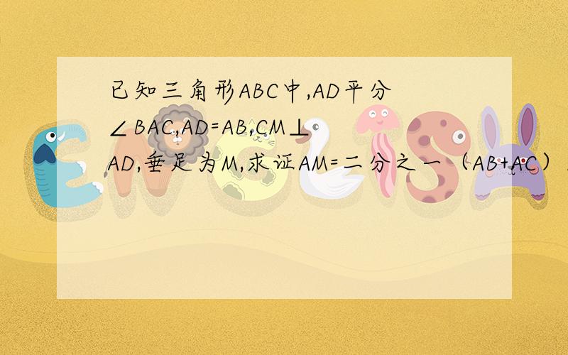 已知三角形ABC中,AD平分∠BAC,AD=AB,CM⊥AD,垂足为M,求证AM=二分之一（AB+AC）三角形ABC D是BC边上一点,连接AD并延长至M,使AM⊥CM,连接CM