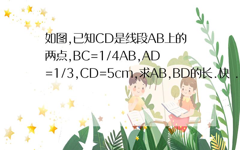 如图,已知CD是线段AB上的两点,BC=1/4AB,AD=1/3,CD=5cm,求AB,BD的长.快 .快.