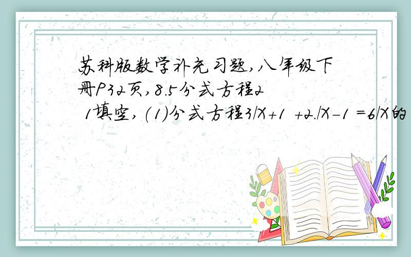 苏科版数学补充习题,八年级下册P32页,8.5分式方程2 1填空,(1)分式方程3/X+1 +2./X-1 =6/X的平方-1其他题目不打了,只要分式方程2,其他不用