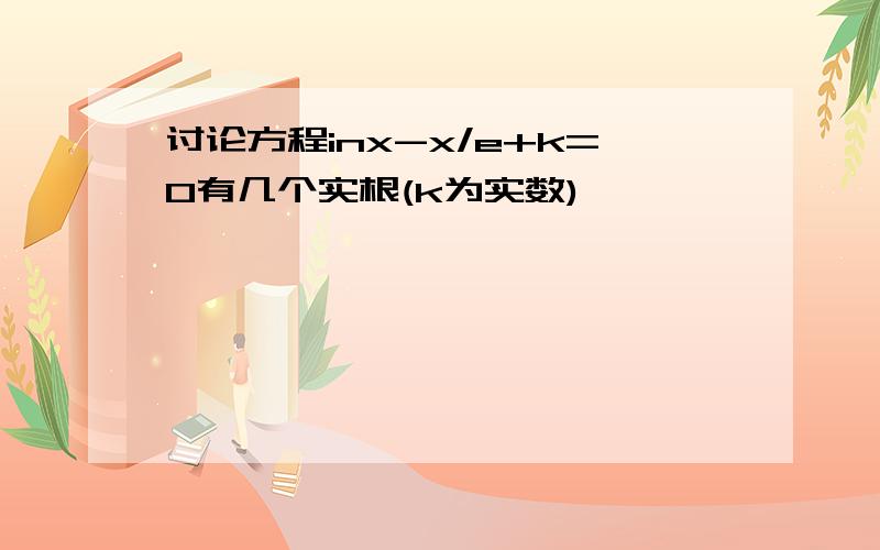 讨论方程inx-x/e+k=0有几个实根(k为实数)