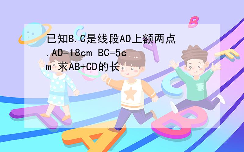 已知B.C是线段AD上额两点.AD=18cm BC=5cm 求AB+CD的长