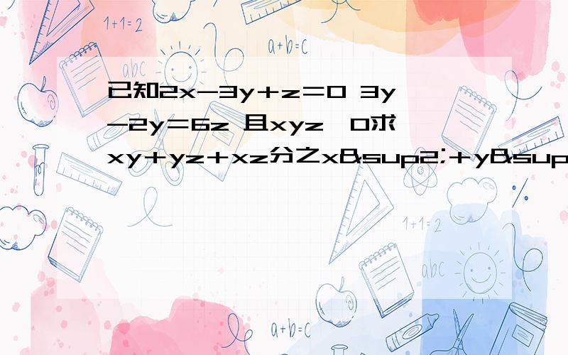 已知2x-3y＋z＝0 3y-2y＝6z 且xyz≠0求xy＋yz＋xz分之x²＋y²＋z²的值已知2x-3y＋z＝0 3x-2y＝6z 且xyz≠0求xy＋yz＋xz分之x²＋y²＋z²的值 （上面的错了）