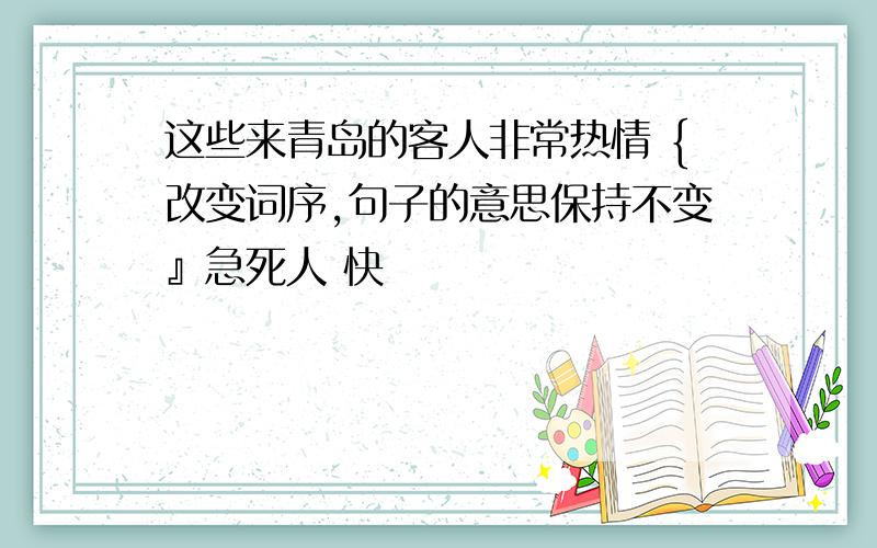 这些来青岛的客人非常热情 {改变词序,句子的意思保持不变』急死人 快