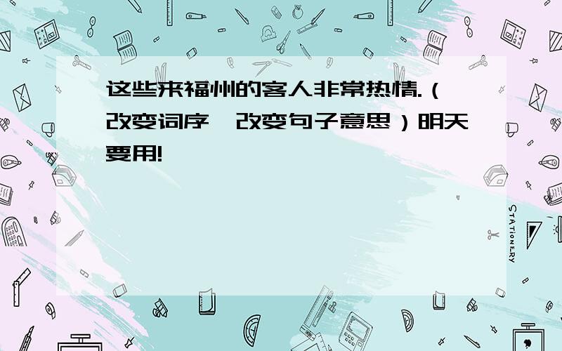 这些来福州的客人非常热情.（改变词序,改变句子意思）明天要用!