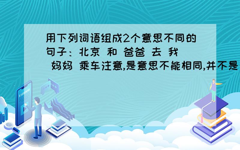 用下列词语组成2个意思不同的句子：北京 和 爸爸 去 我 妈妈 乘车注意,是意思不能相同,并不是句子不同.