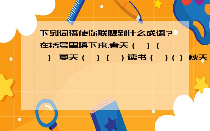 下列词语使你联想到什么成语?在括号里填下来.春天（ ）（ ） 夏天（ ）（ ）读书（ ）( ) 秋天 （ ）（ ）冬天（ ）（ ） 说话（ ）（ ）每个词语联想到的 要四字，两个，