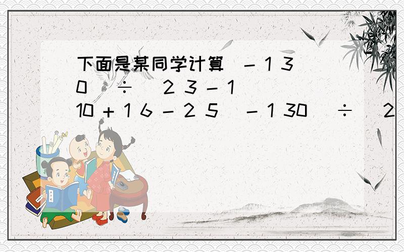 下面是某同学计算(- 1 30 )÷( 2 3 - 1 10 + 1 6 - 2 5 (- 1 30 )÷( 2 3 - 1 10 + 1 6 - 2 5 ) =(- 1 30 )÷ 2 3 +(- 1 30 )÷(- 1 10 )+(- 1 30 )÷ 1 6 +(- 1 30 )÷(- 2 5 ) =(- 1 30 )× 3 2 + 1 30 ×14- 1 30 ×6+ 1 30 × 5细心的你能否看出上