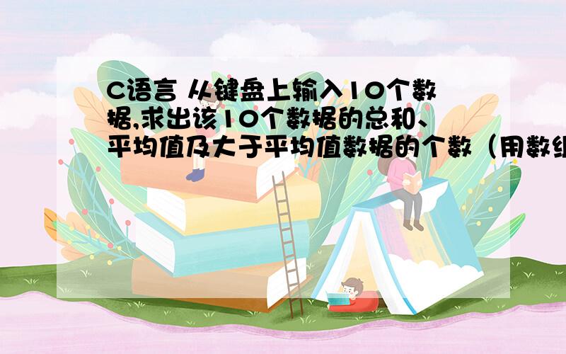 C语言 从键盘上输入10个数据,求出该10个数据的总和、平均值及大于平均值数据的个数（用数组完成）.