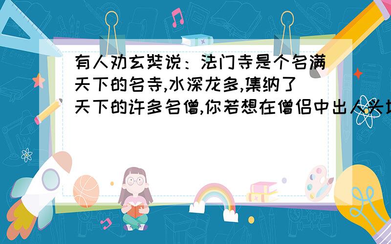 有人劝玄奘说：法门寺是个名满天下的名寺,水深龙多,集纳了天下的许多名僧,你若想在僧侣中出人头地,不到一些偏僻小寺中阅读经卷.这样,你的才华很快显露出来 .