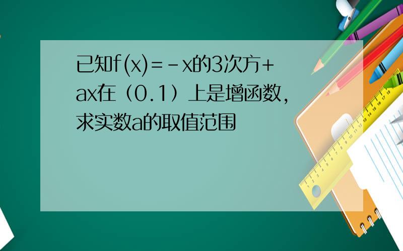 已知f(x)=-x的3次方+ax在（0.1）上是增函数,求实数a的取值范围