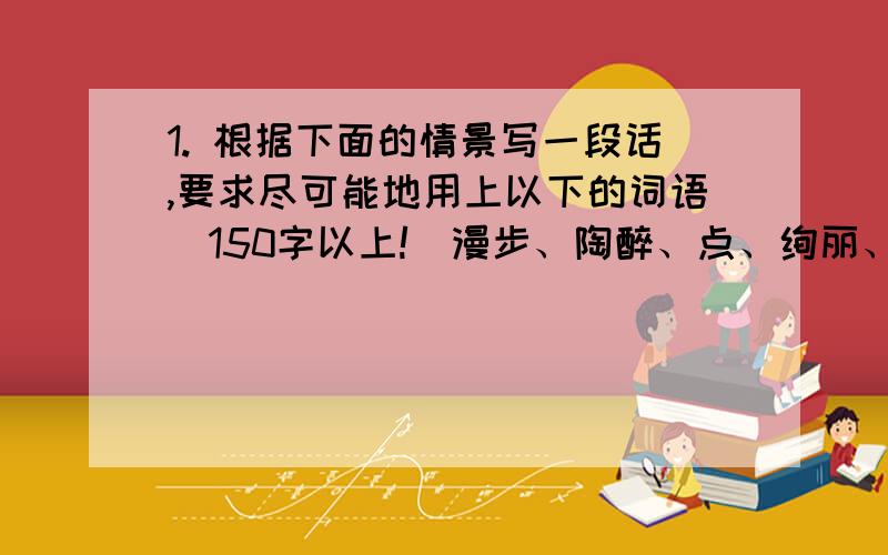 1. 根据下面的情景写一段话,要求尽可能地用上以下的词语（150字以上!）漫步、陶醉、点、绚丽、淡雅、眼花缭乱、千姿百态、色彩先艳,我爱……我爱……我更爱……、 不是……也不是……