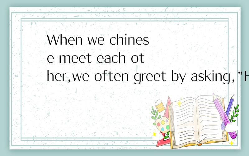 When we chinese meet each other,we often greet by asking,