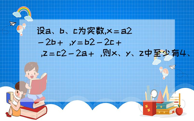 设a、b、c为实数,x＝a2－2b＋ ,y＝b2－2c＋ ,z＝c2－2a＋ ,则x、y、z中至少有4、设a、b、c为实数，x＝a2－2b＋ π|3，y＝b2－2c＋π|3 z＝c2－2a＋π|3则x、y、z中至少有一个值A、大于0 B、等于0 C、不大