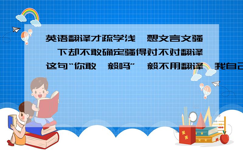 英语翻译才疏学浅,想文言文骚一下却不敢确定骚得对不对翻译这句“你敢弘毅吗”弘毅不用翻译,我自己说成了“尔安敢弘毅乎”