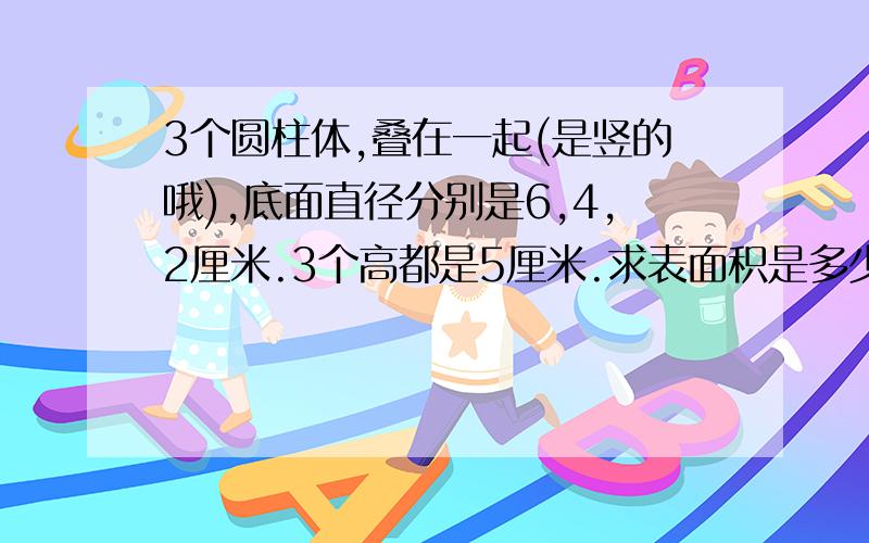 3个圆柱体,叠在一起(是竖的哦),底面直径分别是6,4,2厘米.3个高都是5厘米.求表面积是多少?赶时间吖.