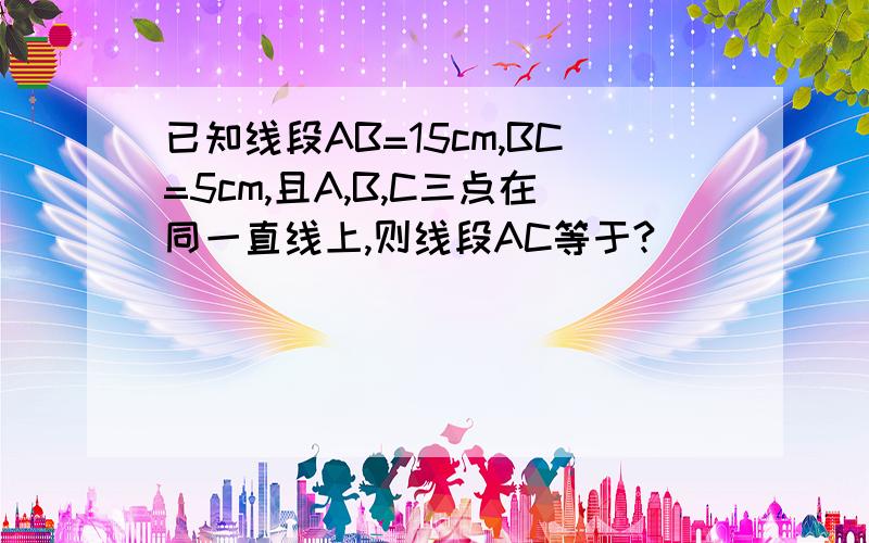 已知线段AB=15cm,BC=5cm,且A,B,C三点在同一直线上,则线段AC等于?