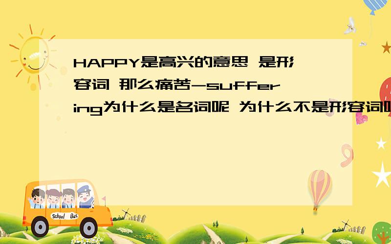 HAPPY是高兴的意思 是形容词 那么痛苦-suffering为什么是名词呢 为什么不是形容词呢我知道suffering也可以是形容词 但那个解释是【受苦的,受难的】的意思 我说的是(身体,精神上的)痛苦,苦恼