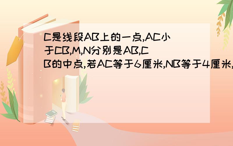 C是线段AB上的一点,AC小于CB,M,N分别是AB,CB的中点,若AC等于6厘米,NB等于4厘米,则MN的长是?