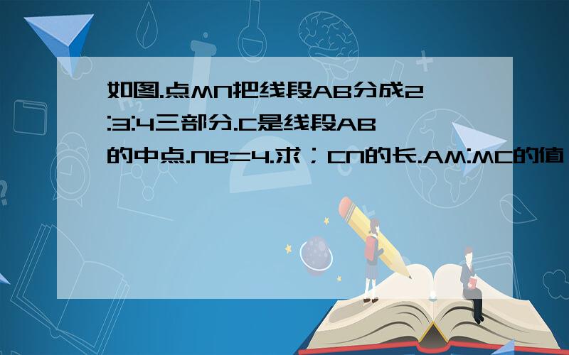 如图.点MN把线段AB分成2:3:4三部分.C是线段AB的中点.NB=4.求；CN的长.AM:MC的值