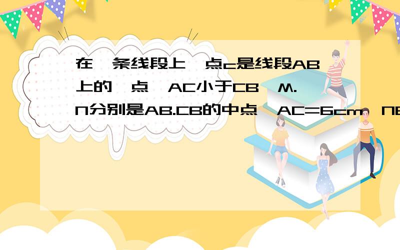 在一条线段上,点c是线段AB上的一点,AC小于CB,M.N分别是AB.CB的中点,AC=6cm,NB=4cm,求线段MN的长