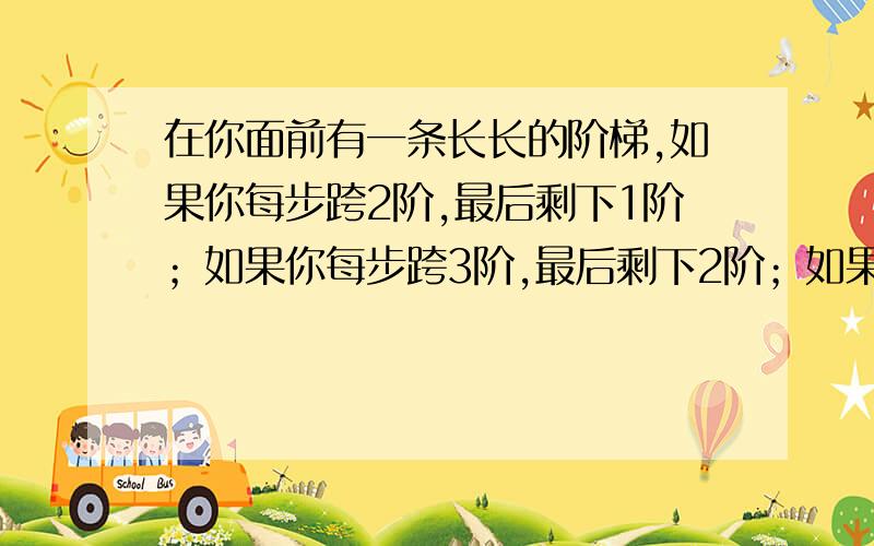 在你面前有一条长长的阶梯,如果你每步跨2阶,最后剩下1阶；如果你每步跨3阶,最后剩下2阶；如果你每步跨5阶,最后剩下4阶；如果你每步跨6阶,最后剩下5阶；只有当你每步跨7阶时,最后正好走