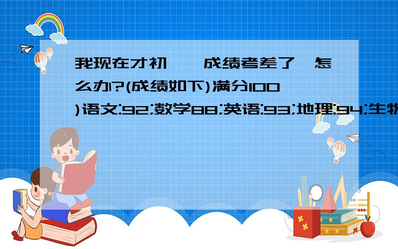 我现在才初一,成绩考差了,怎么办?(成绩如下)满分100)语文:92;数学88;英语:93;地理:94;生物:86;体育:36(满分50);政治48(满分50);历史:47分(满分50).总满分650,我总分584.那各位有没有好建议(对了,我语文