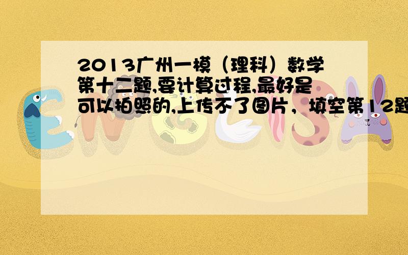 2013广州一模（理科）数学第十二题,要计算过程,最好是可以拍照的,上传不了图片，填空第12题，