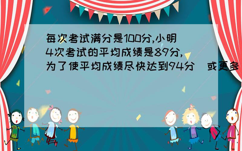 每次考试满分是100分,小明4次考试的平均成绩是89分,为了使平均成绩尽快达到94分(或更多),他至少要再考几次要有很清晰的描述,算式也要看的懂