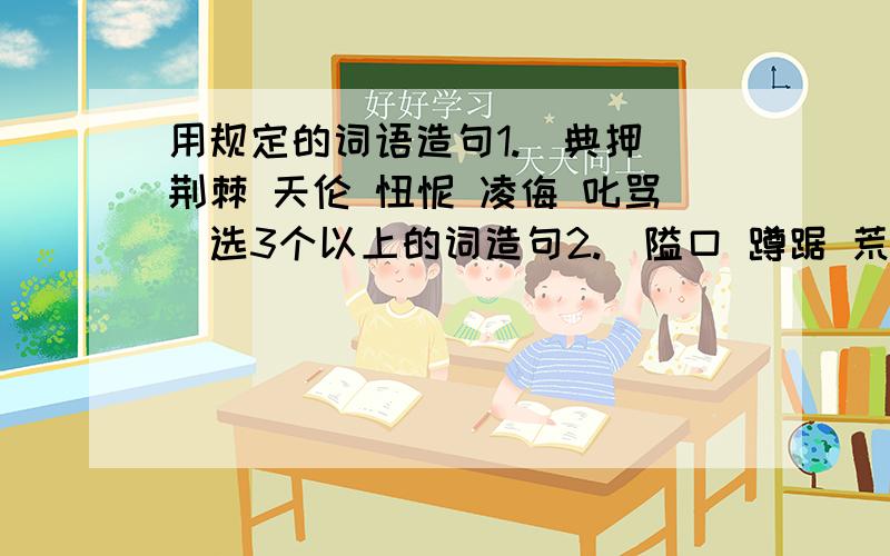 用规定的词语造句1.（典押 荆棘 天伦 忸怩 凌侮 叱骂）选3个以上的词造句2.（隘口 蹲踞 荒莽 山巅 些微 蝉翼）也是选3个以上的词造句不是每一个词造一个句子（是的话那还不简单吗），是