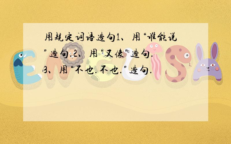 用规定词语造句1、用“谁能说”造句.2、用“又像”造句.3、用“不也.不也.”造句.