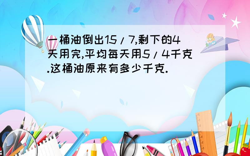 一桶油倒出15/7,剩下的4天用完,平均每天用5/4千克.这桶油原来有多少千克.