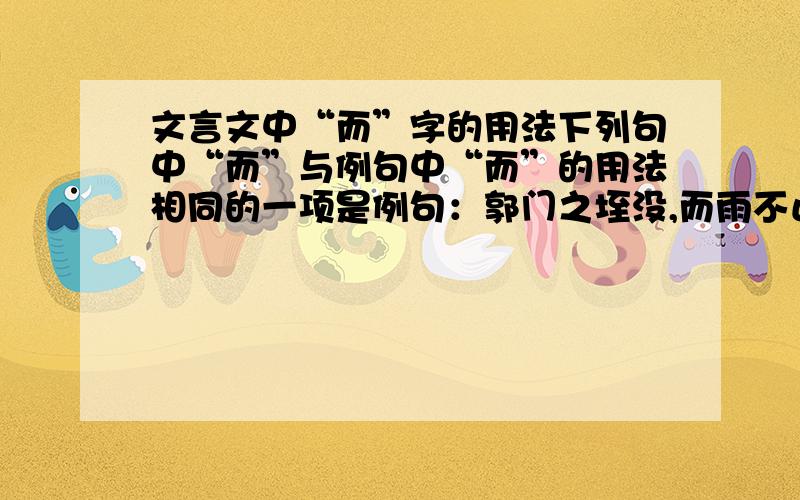 文言文中“而”字的用法下列句中“而”与例句中“而”的用法相同的一项是例句：郭门之垤没,而雨不止.A、敏而好学,不耻下问.B、自钱孔入,而钱不湿.C、其马将胡骏马而归.D、此数者愈善,