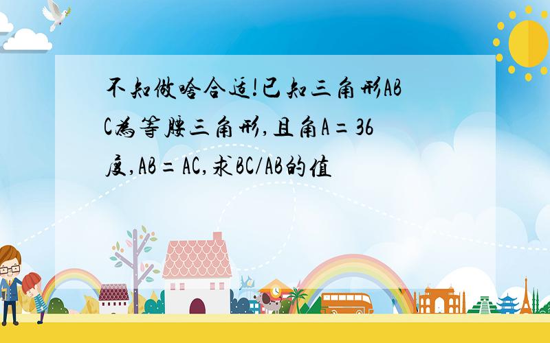 不知做啥合适!已知三角形ABC为等腰三角形,且角A=36度,AB=AC,求BC/AB的值