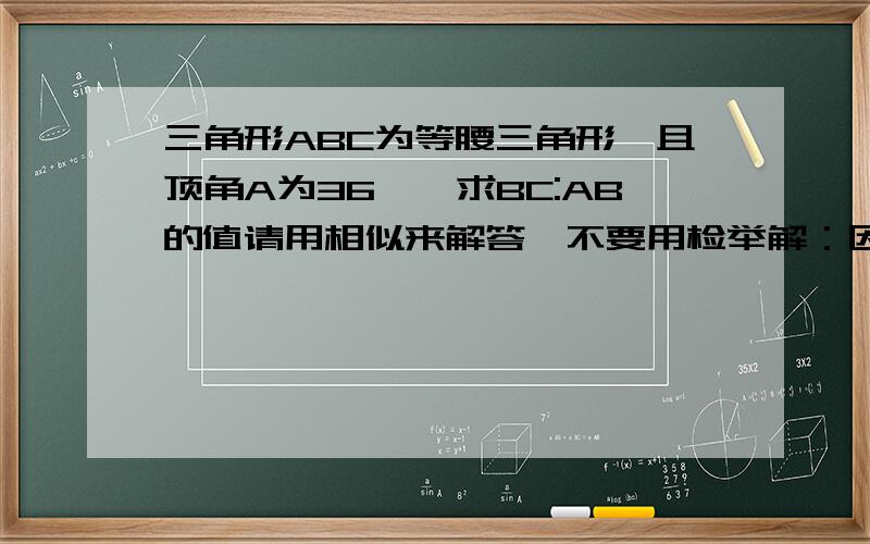 三角形ABC为等腰三角形,且顶角A为36°,求BC:AB的值请用相似来解答,不要用检举解：因为AB=AC,所以角B等于角C,故,角B=角C=（180°-36°）/2=72°由公式：BC/sinA=AB/sin B得：BC/sin36°=AB/sin72°BC/sin36°=AB/(2sin