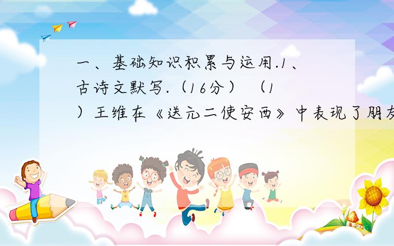 一、基础知识积累与运用.1、古诗文默写.（16分） （1）王维在《送元二使安西》中表现了朋友间