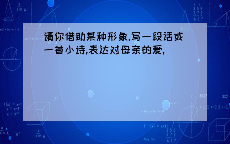 请你借助某种形象,写一段话或一首小诗,表达对母亲的爱,