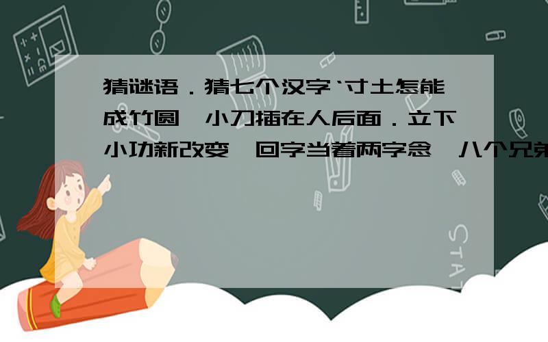 猜谜语．猜七个汉字‘寸土怎能成竹圆,小刀插在人后面．立下小功新改变,回字当着两字念,八个兄弟在辩论,真情又受朋友骗,天鹅一出鸟不见．