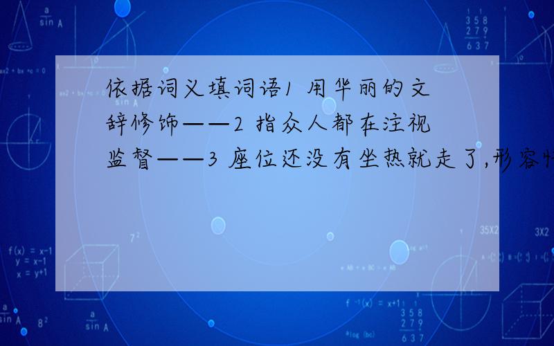 依据词义填词语1 用华丽的文辞修饰——2 指众人都在注视监督——3 座位还没有坐热就走了,形容忙得很——4 形容没有味道,多指文章或讲话枯燥无味——5 好像真有这回事似的——6 责问—