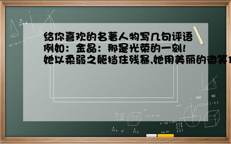 给你喜欢的名著人物写几句评语例如：金晶：那是光荣的一刻!她以柔弱之躯挡住残暴,她用美丽的微笑传递力量.她让全世界读懂了奥运的神圣和中国人的骄傲