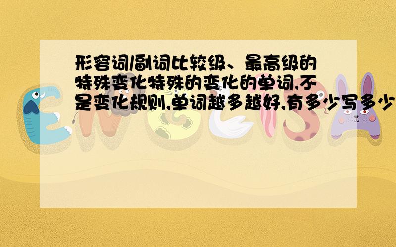 形容词/副词比较级、最高级的特殊变化特殊的变化的单词,不是变化规则,单词越多越好,有多少写多少我现在就要，我只要不规则的