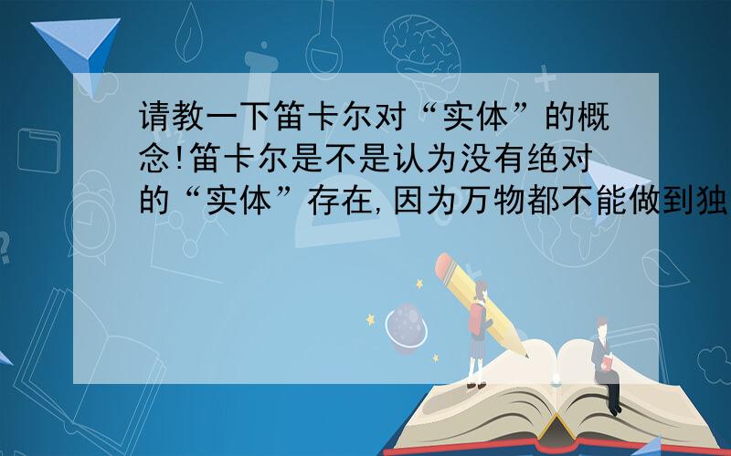 请教一下笛卡尔对“实体”的概念!笛卡尔是不是认为没有绝对的“实体”存在,因为万物都不能做到独立于任何其他事物来理解,比如“门”必须是和“房间”和“墙壁”这些事物相互联系才