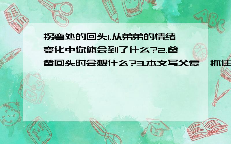 拐弯处的回头1.从弟弟的情绪变化中你体会到了什么?2.爸爸回头时会想什么?3.本文写父爱,抓住了爸爸回头的动作和神态来写,真切感人,写出这句话,从中可以看出爸爸是一个（）人4.读了这篇